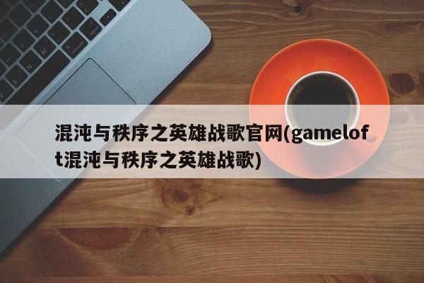 混沌与秩序之英雄战歌官网(gameloft混沌与秩序之英雄战歌)