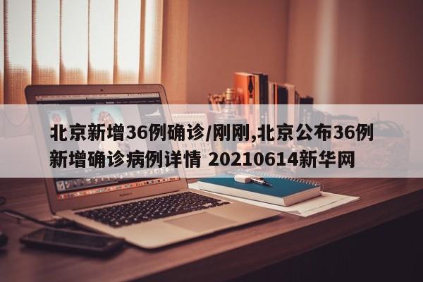 北京新增36例确诊/刚刚,北京公布36例新增确诊病例详情 20210614新华网