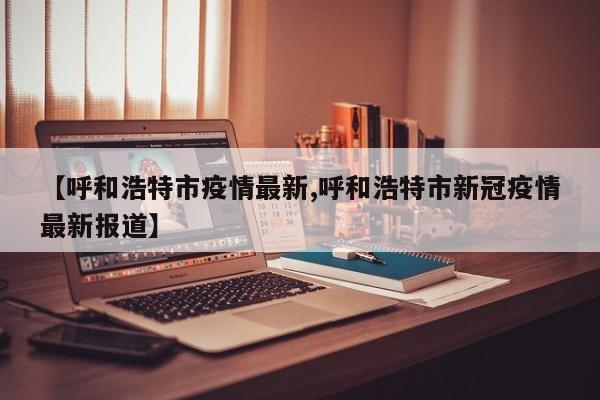 【呼和浩特市疫情最新,呼和浩特市新冠疫情最新报道】