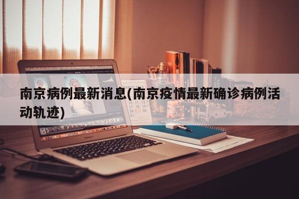 南京病例最新消息(南京疫情最新确诊病例活动轨迹)