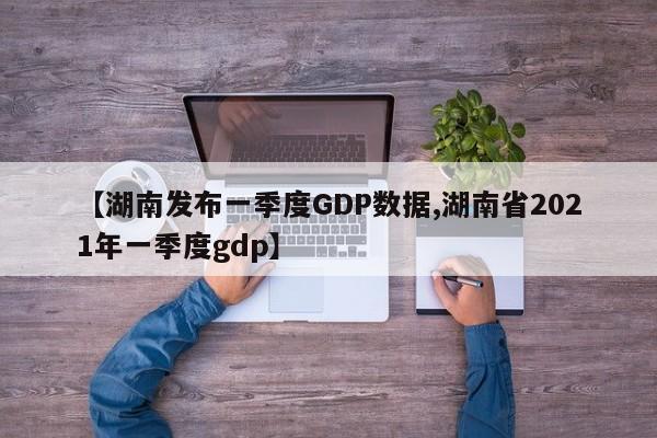 【湖南发布一季度GDP数据,湖南省2021年一季度gdp】