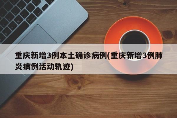 重庆新增3例本土确诊病例(重庆新增3例肺炎病例活动轨迹)