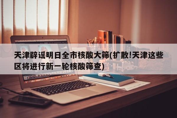 天津辟谣明日全市核酸大筛(扩散!天津这些区将进行新一轮核酸筛查)