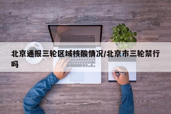 北京通报三轮区域核酸情况/北京市三轮禁行吗