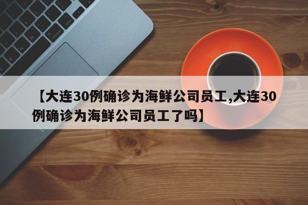 【大连30例确诊为海鲜公司员工,大连30例确诊为海鲜公司员工了吗】