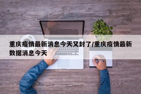 重庆疫情最新消息今天又封了/重庆疫情最新数据消息今天