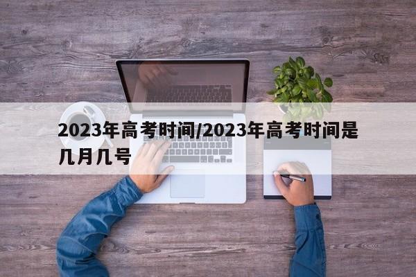 2023年高考时间/2023年高考时间是几月几号