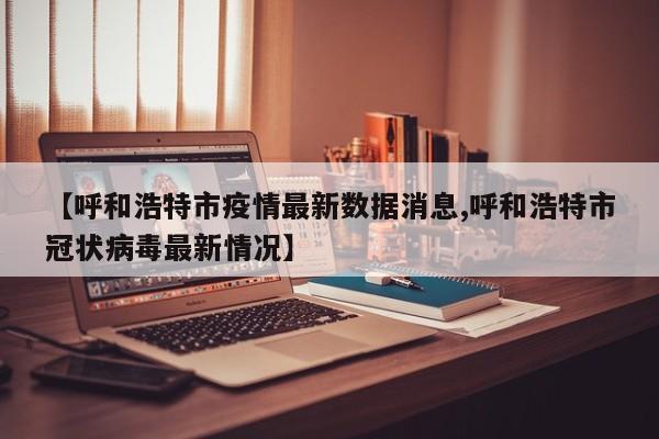 【呼和浩特市疫情最新数据消息,呼和浩特市冠状病毒最新情况】
