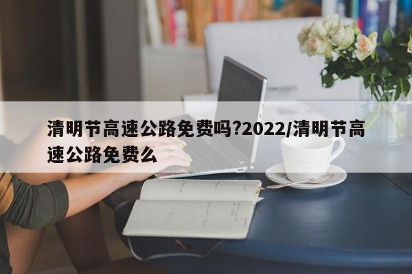 清明节高速公路免费吗?2022/清明节高速公路免费么