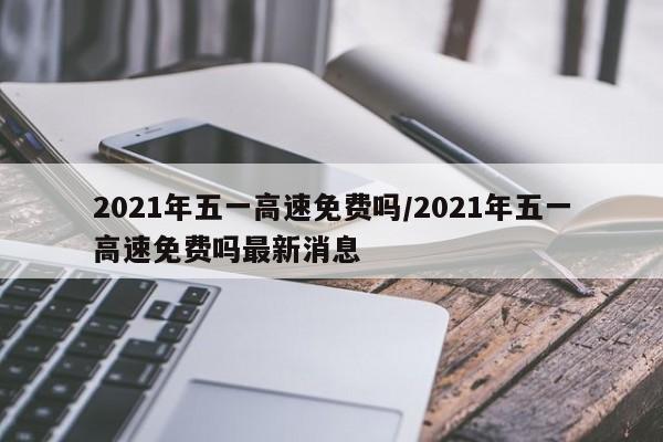 2021年五一高速免费吗/2021年五一高速免费吗最新消息
