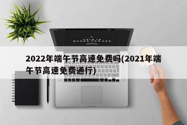 2022年端午节高速免费吗(2021年端午节高速免费通行)