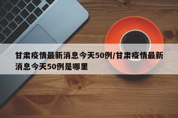 甘肃疫情最新消息今天50例/甘肃疫情最新消息今天50例是哪里