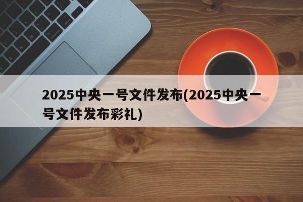 2025中央一号文件发布(2025中央一号文件发布彩礼)
