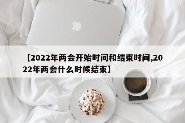 【2022年两会开始时间和结束时间,2022年两会什么时候结束】