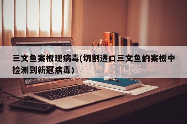 三文鱼案板现病毒(切割进口三文鱼的案板中检测到新冠病毒)