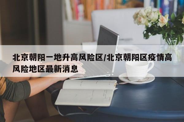 北京朝阳一地升高风险区/北京朝阳区疫情高风险地区最新消息