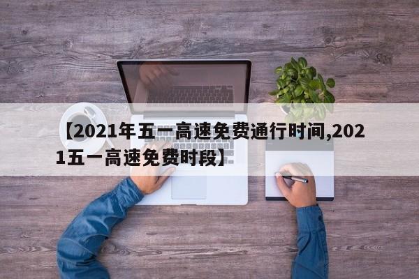 【2021年五一高速免费通行时间,2021五一高速免费时段】