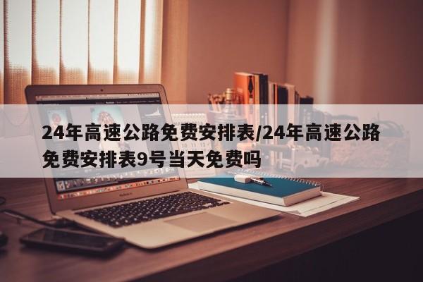 24年高速公路免费安排表/24年高速公路免费安排表9号当天免费吗
