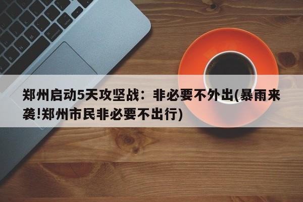 郑州启动5天攻坚战：非必要不外出(暴雨来袭!郑州市民非必要不出行)