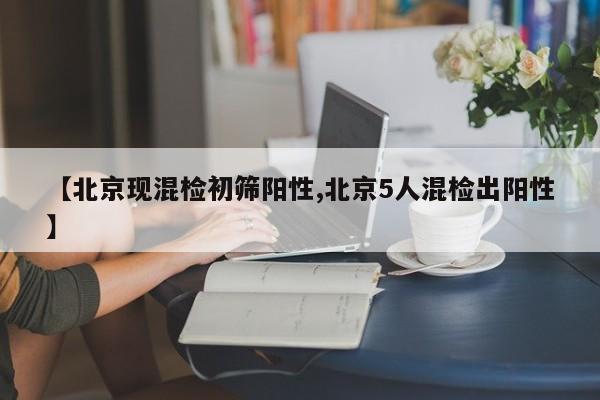 【北京现混检初筛阳性,北京5人混检出阳性】