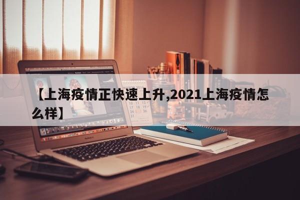 【上海疫情正快速上升,2021上海疫情怎么样】