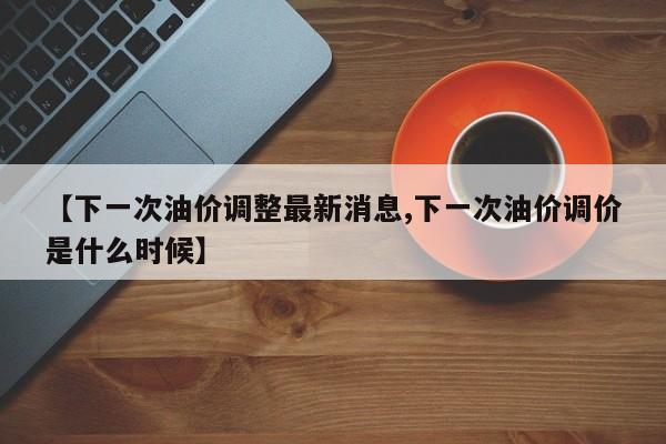 【下一次油价调整最新消息,下一次油价调价是什么时候】